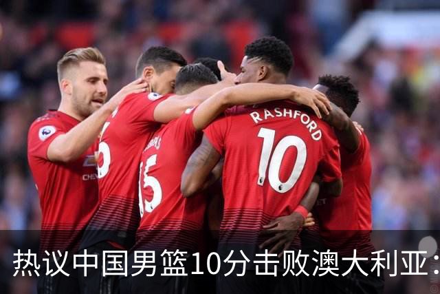 热议中国男篮10分击败澳大利亚：王俊杰崔永熙领衔锋线爆发引盛赞